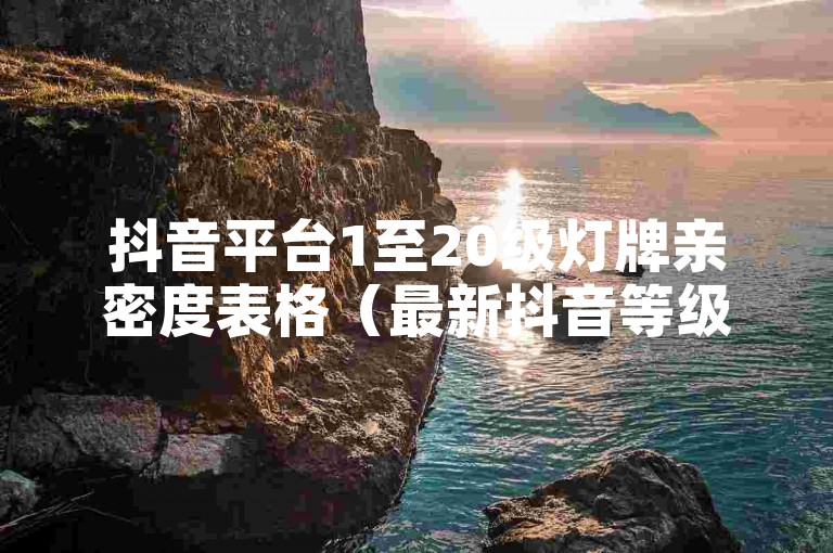 抖音平台1至20级灯牌亲密度表格（最新抖音等级灯牌详细解读）。