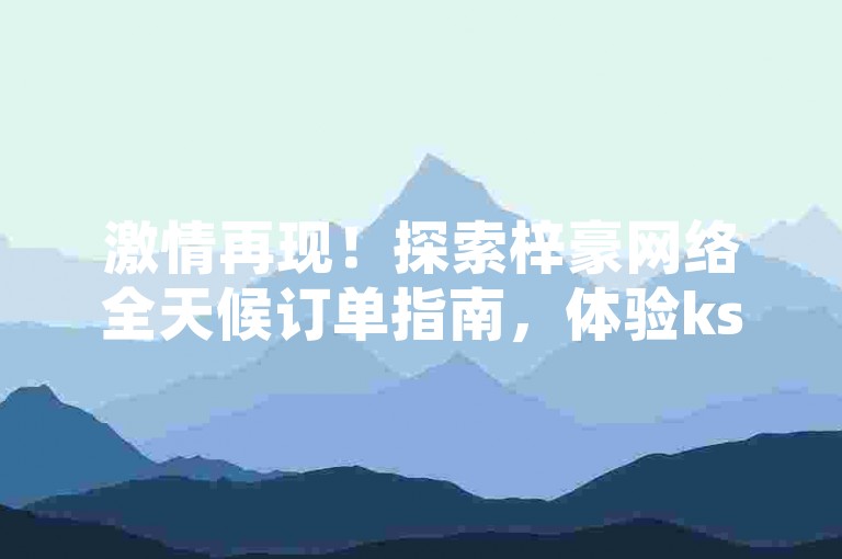 激情再现！探索梓豪网络全天候订单指南，体验ks点赞加速 - 发现ks互动平台 - 粉丝激增24小时服务。