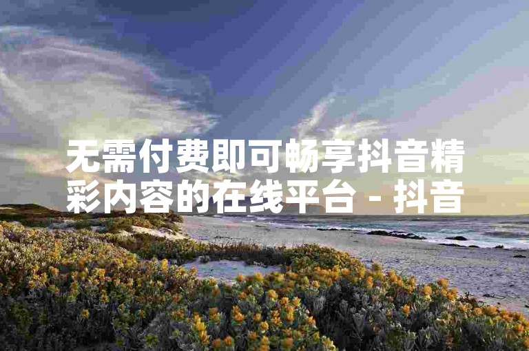 无需付费即可畅享抖音精彩内容的在线平台 - 抖音自助浏览及下单网站。