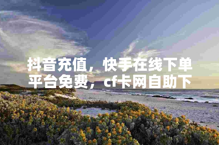 抖音充值，快手在线下单平台免费，cf卡网自助下单。