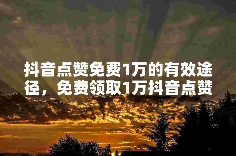 抖音点赞免费1万的有效途径，免费领取1万抖音点赞，快速增加视频关注度！新手必知！