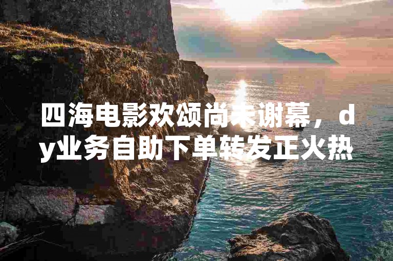 四海电影欢颂尚未谢幕，dy业务自助下单转发正火热进行中。