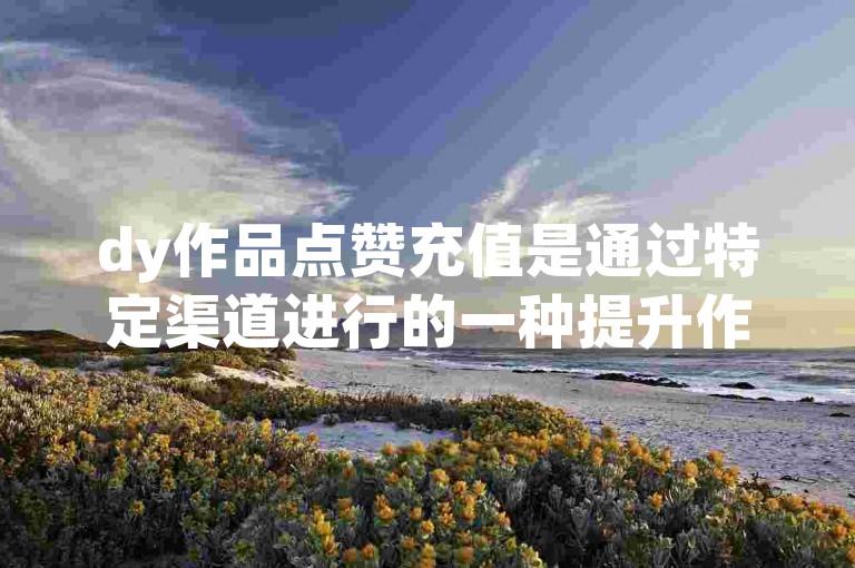 dy作品点赞充值是通过特定渠道进行的一种提升作品受欢迎程度的操作。