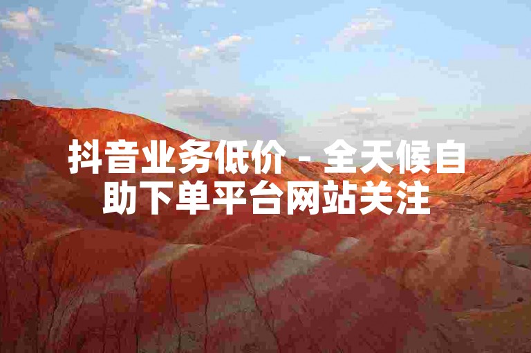 抖音业务低价 - 全天候自助下单平台网站关注