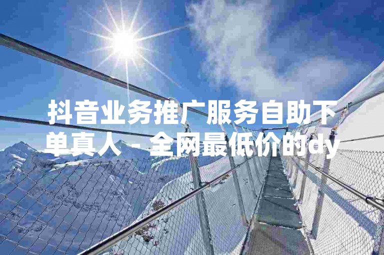 抖音业务推广服务自助下单真人 - 全网最低价的dy在线下单平台，24小时不间断服务。