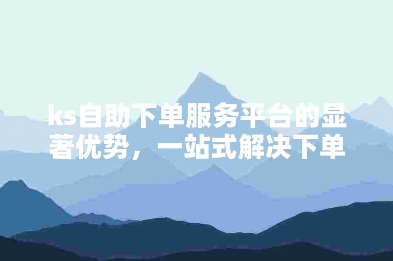 ks自助下单服务平台的显著优势，一站式解决下单难题，新用户轻松上手！