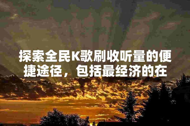 探索全民K歌刷收听量的便捷途径，包括最经济的在线平台与专为手机用户设计的软件应用。