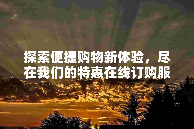 探索便捷购物新体验，尽在我们的特惠在线订购服务，全天候自助下单，享受不间断的优惠。