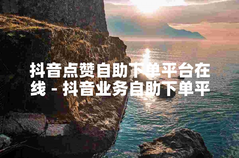 抖音点赞自助下单平台在线 - 抖音业务自助下单平台河北