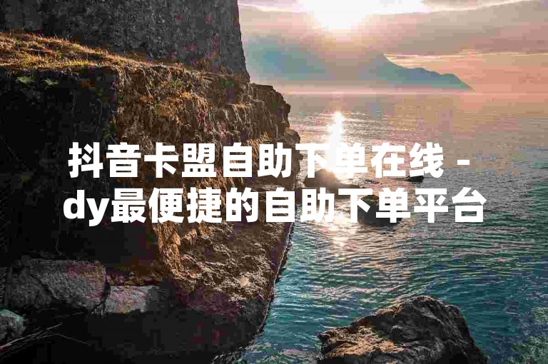抖音卡盟自助下单在线 - dy最便捷的自助下单平台。