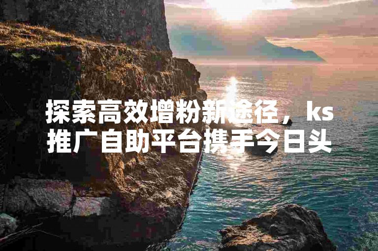 探索高效增粉新途径，ks推广自助平台携手今日头条，打造粉丝增长的优选渠道。