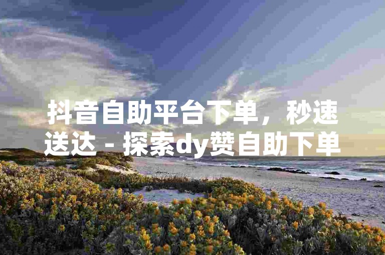 抖音自助平台下单，秒速送达 - 探索dy赞自助下单网站新体验。