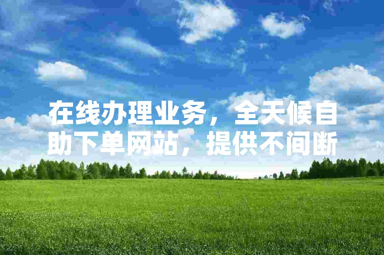 在线办理业务，全天候自助下单网站，提供不间断的服务。