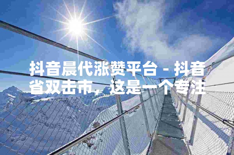 抖音晨代涨赞平台 - 抖音省双击市，这是一个专注于帮助抖音用户增加点赞数的服务平台。
