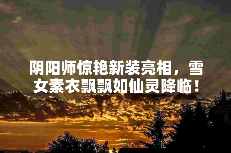 阴阳师惊艳新装亮相，雪女素衣飘飘如仙灵降临！