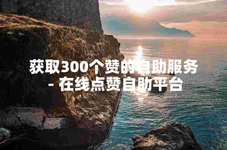 获取300个赞的自助服务 - 在线点赞自助平台