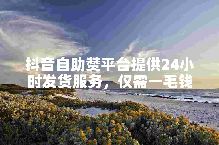 抖音自助赞平台提供24小时发货服务，仅需一毛钱即可获得10000播放量。