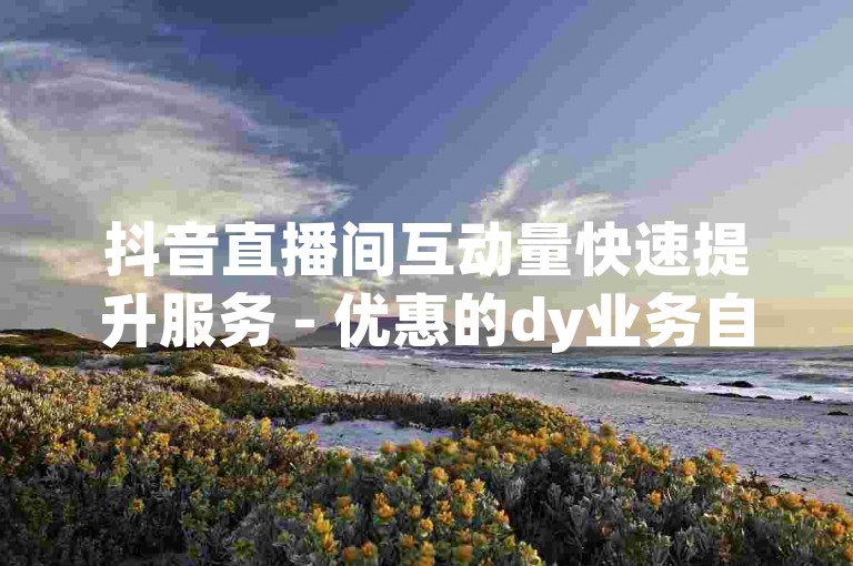 抖音直播间互动量快速提升服务 - 优惠的dy业务自助下单平台网站。