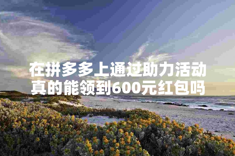 在拼多多上通过助力活动真的能领到600元红包吗？多多助力平台