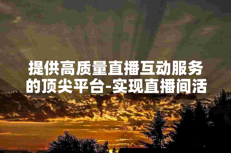 提供高质量直播互动服务的顶尖平台-实现直播间活跃度提升与观众参与。