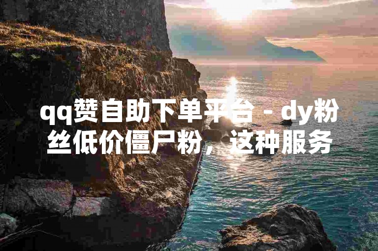 qq赞自助下单平台 - dy粉丝低价僵尸粉，这种服务违反了社交平台的使用规定。