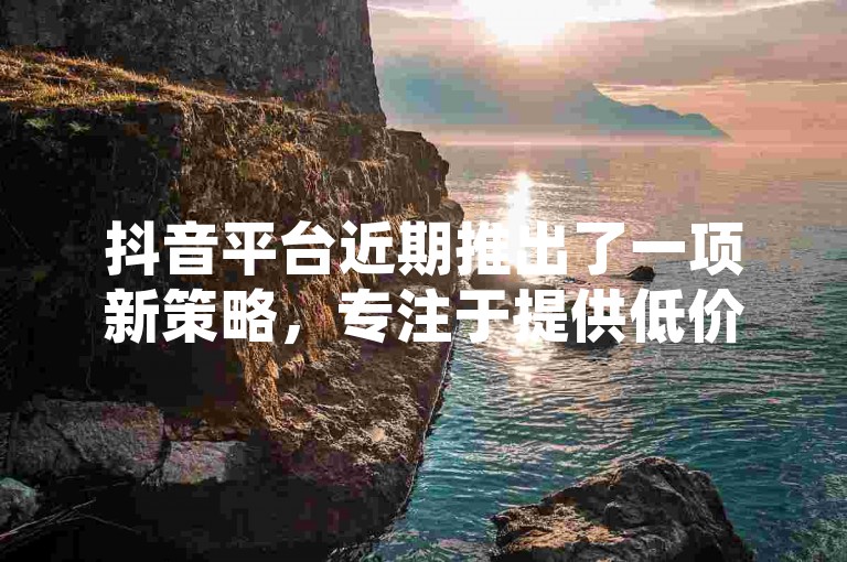 抖音平台近期推出了一项新策略，专注于提供低价业务服务，这一动态成为了2024年用户必须了解的热点话题！