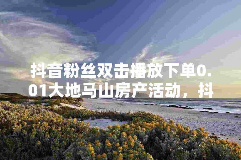 抖音粉丝双击播放下单0.01大地马山房产活动，抖音粉丝增加业务 - 快手粉丝宝软件 - dy点赞充值秒到账热血重燃！