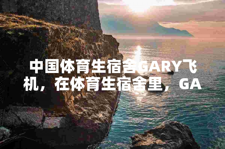 中国体育生宿舍GARY飞机，在体育生宿舍里，GARY飞机经历了一系列意想不到的奇妙事件，并从中获得了宝贵的启示。