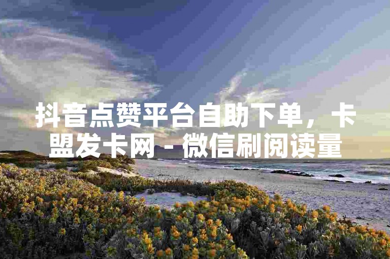 抖音点赞平台自助下单，卡盟发卡网 - 微信刷阅读量网站 - 微信业务下单全网最稳。