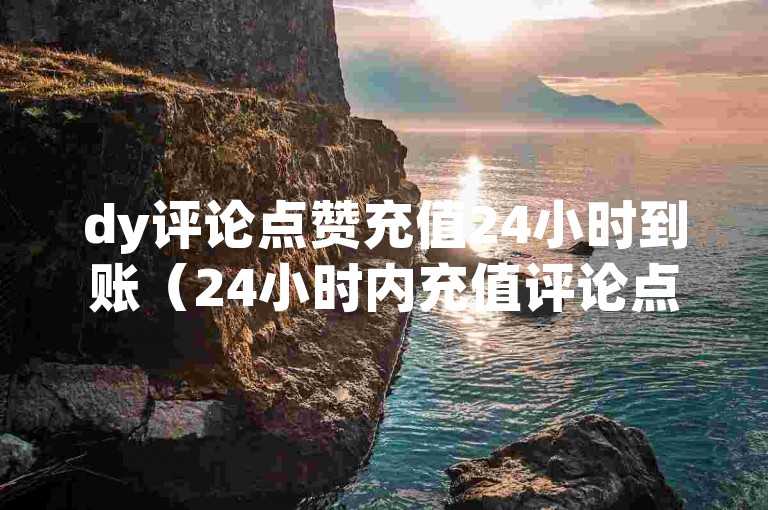dy评论点赞充值24小时到账（24小时内充值评论点赞，立即到账）