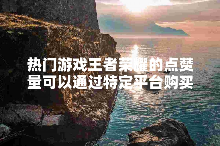 热门游戏王者荣耀的点赞量可以通过特定平台购买，这一行为引发了玩家们的热议。