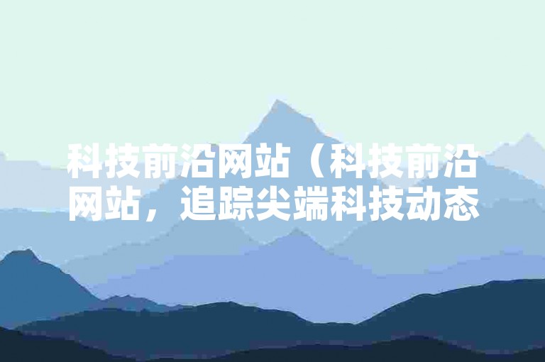 科技前沿网站（科技前沿网站，追踪尖端科技动态和创新突破）