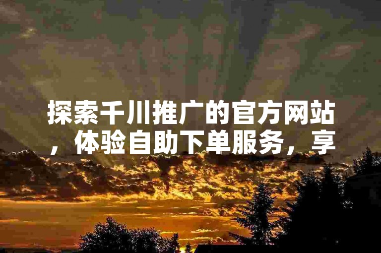 探索千川推广的官方网站，体验自助下单服务，享受全网最优惠的价格。