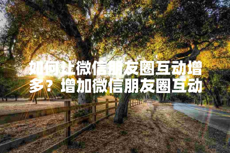 如何让微信朋友圈互动增多？增加微信朋友圈互动的10个有效方法。