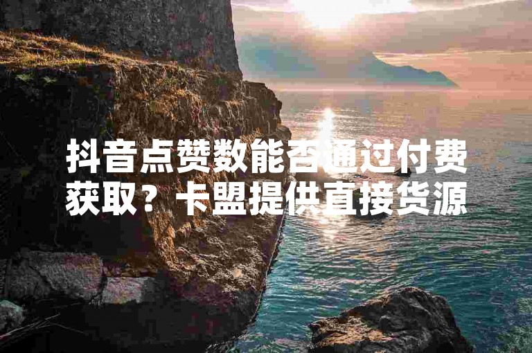 抖音点赞数能否通过付费获取？卡盟提供直接货源，强势登场！