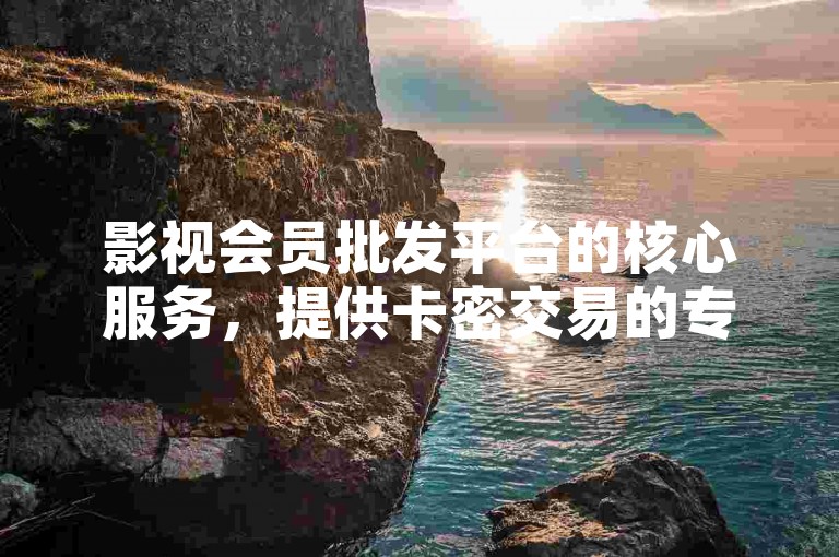 影视会员批发平台的核心服务，提供卡密交易的专属网站，是新用户的首选之地！