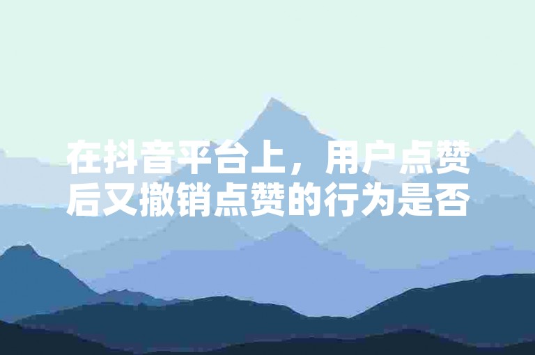 在抖音平台上，用户点赞后又撤销点赞的行为是否会留下痕迹呢？