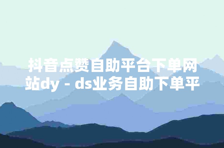 抖音点赞自助平台下单网站dy - ds业务自助下单平台在线赞