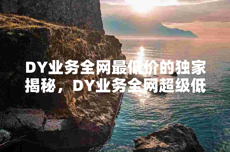 DY业务全网最低价的独家揭秘，DY业务全网超级低价揭秘！2025必学。