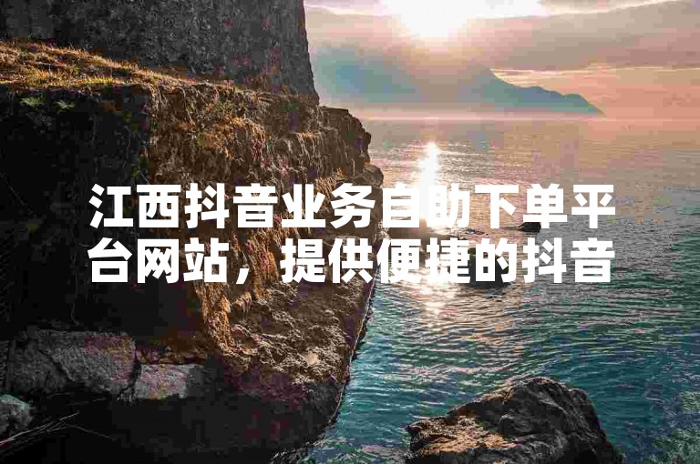 江西抖音业务自助下单平台网站，提供便捷的抖音点赞服务。