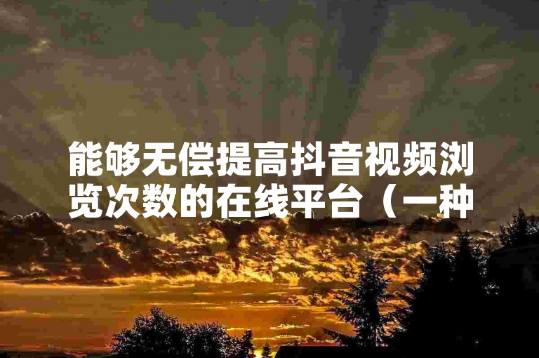 能够无偿提高抖音视频浏览次数的在线平台（一种不花钱就能显著增加抖音作品观看量的策略）。