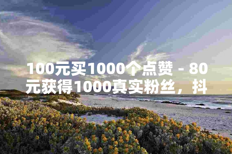 100元买1000个点赞 - 80元获得1000真实粉丝，抖音会因此封号吗？