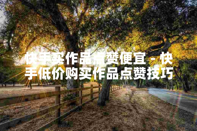 快手买作品点赞便宜 - 快手低价购买作品点赞技巧解析！